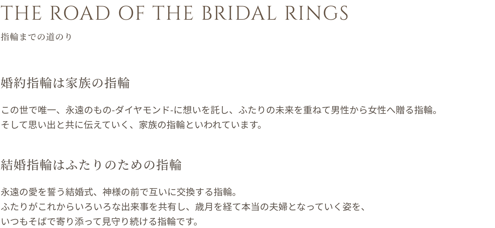 THE ROAD OF THE BRIDAL RINGS 指輪までの道のり 婚約指輪は家族の指輪 この世で唯一、永遠のもの（ダイヤモンド）に想いを託し、ふたりの未来を重ねて男性から女性へ贈る指輪。そして思い出と共に伝えていく、家族の指輪といわれています。 結婚指輪はふたりのための指輪 永遠の愛を誓う結婚式、神様の前で互いに交換する指輪。ふたりがこれからいろいろな出来事を共有し、歳月を経て本当の夫婦となっていく姿を、いつもそばで寄り添って見守り続ける指輪です。