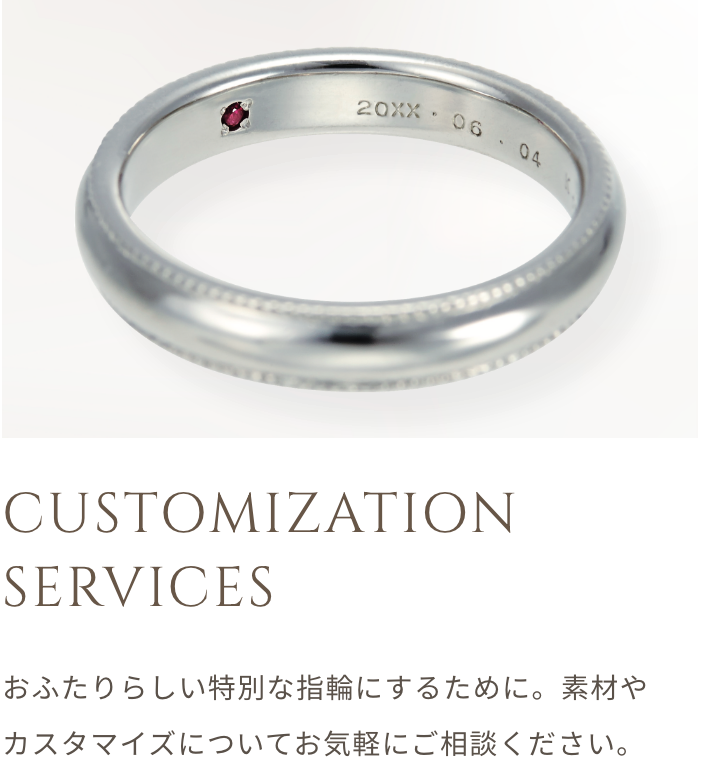 CUSTOMIZATION SERVICES おふたりらしい特別な指輪にするために。 素材やカスタマイズについてお気軽にご相談ください。