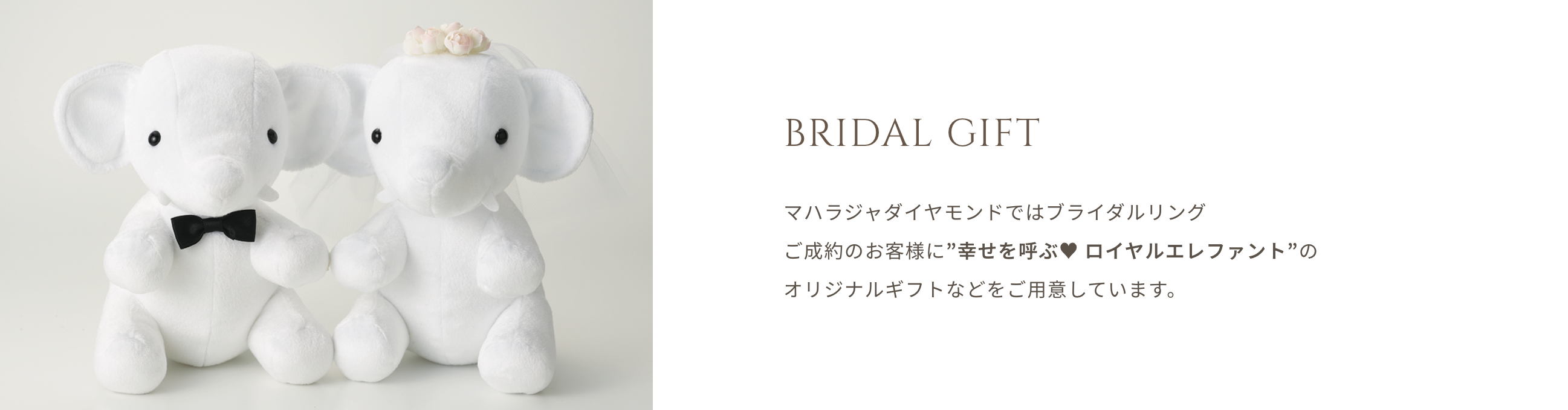 BRIDAL GIFT マハラジャダイヤモンドではブライダルリング ご成約のお客様に”幸せを呼ぶ ロイヤルエレファンド”のオリジナルギフトなどをご用意しています。