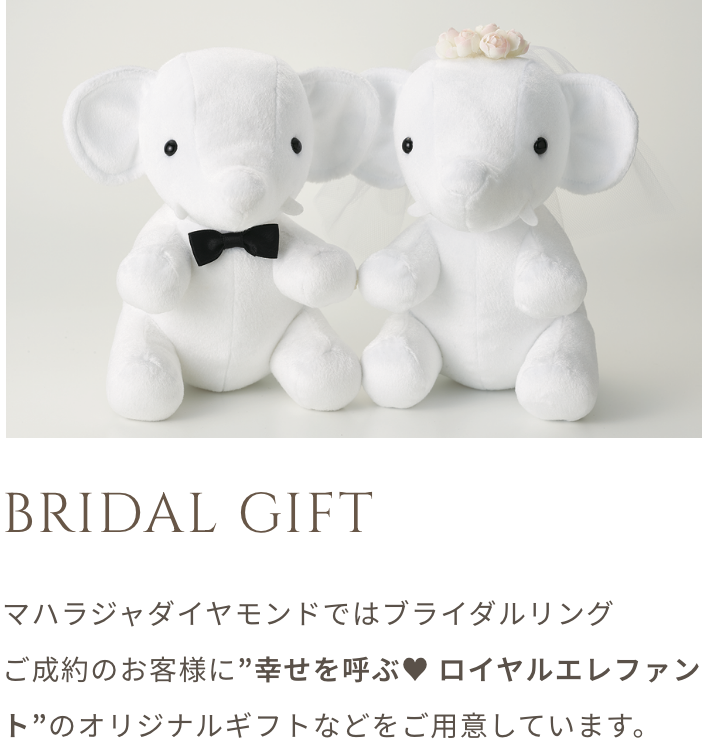 BRIDAL GIFT マハラジャダイヤモンドではブライダルリング ご成約のお客様に”幸せを呼ぶ ロイヤルエレファンド”のオリジナルギフトなどをご用意しています。