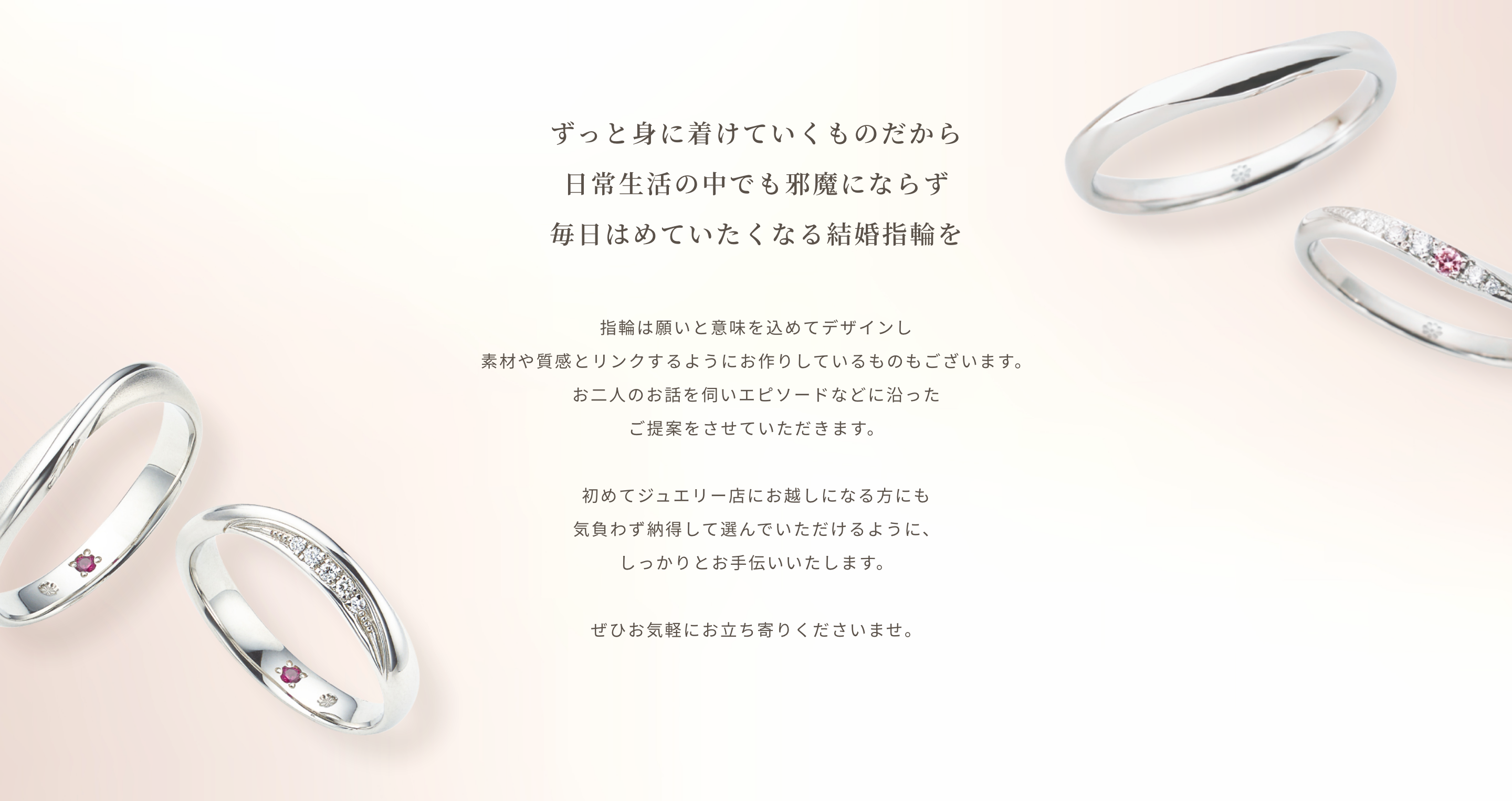 ずっと身に着けていくものだから日常生活の中でも邪魔にならず毎日はめていたくなる結婚指輪を指輪は願いと意味を込めてデザインし素材や質感とリンクするようにお作りしているものもございます。お二人のお話を伺いエピソードなどに沿ったご提案をさせていただきます。初めてジュエリー店にお越しになる方にも気負わず納得して選んでいただけるように、しっかりとお手伝いいたします。ぜひお気軽にお立ち寄りくださいませ。