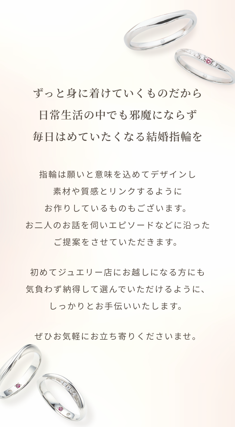 ずっと身に着けていくものだから日常生活の中でも邪魔にならず毎日はめていたくなる結婚指輪を指輪は願いと意味を込めてデザインし素材や質感とリンクするようにお作りしているものもございます。お二人のお話を伺いエピソードなどに沿ったご提案をさせていただきます。初めてジュエリー店にお越しになる方にも気負わず納得して選んでいただけるように、しっかりとお手伝いいたします。ぜひお気軽にお立ち寄りくださいませ。